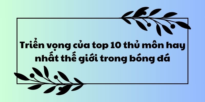 Triển vọng của top 10 thủ môn hay nhất thế giới trong bóng đá 